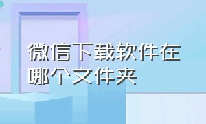 微信下载软件在哪个文件夹