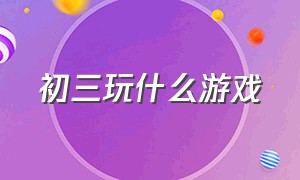 初三玩什么游戏（初三玩什么游戏可以提高电学能力）