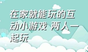 在家就能玩的互动小游戏 两人一起玩（在家就能玩的互动小游戏 两人一起玩叫什么）