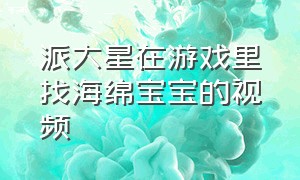 派大星在游戏里找海绵宝宝的视频（海绵宝宝派大星玩游戏全集）