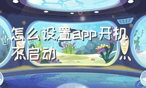 怎么设置app开机不启动（手机app老是会自动启动不了怎么办）