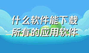 什么软件能下载所有的应用软件（有什么应用软件可以免费下载应用）