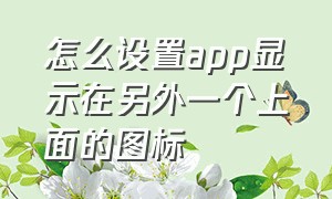 怎么设置app显示在另外一个上面的图标（怎么设置手机app图标在屏幕上）