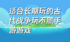 适合长期玩的古代战争玩不腻手游游戏（适合长期玩的古代战争玩不腻手游游戏有哪些）