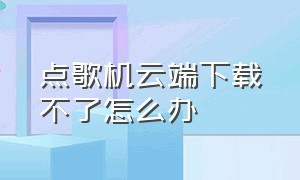 点歌机云端下载不了怎么办（点歌机云端下载不了怎么办呀）