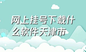 网上挂号下载什么软件天津市（在天津医院预约挂号下载什么app）