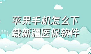 苹果手机怎么下载新疆医保软件（新疆医保苹果app在哪里下载）