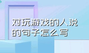 对玩游戏的人说的句子怎么写