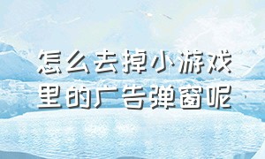 怎么去掉小游戏里的广告弹窗呢（怎么去掉小游戏里的广告弹窗呢苹果手机）