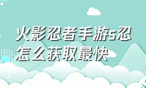 火影忍者手游s忍怎么获取最快（火影忍者手游今天怎么免费获得s忍）