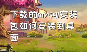 下载的mysql安装包如何安装到桌面（安装后的mysql怎么放到桌面）