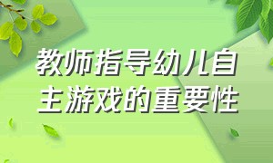 教师指导幼儿自主游戏的重要性