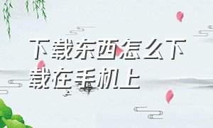 下载东西怎么下载在手机上