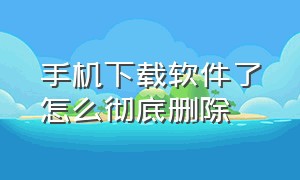 手机下载软件了怎么彻底删除