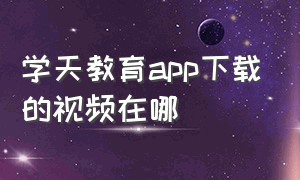 学天教育app下载的视频在哪