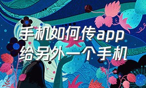 手机如何传app给另外一个手机（手机自带app怎么传另一个手机上）