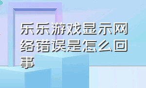 乐乐游戏显示网络错误是怎么回事