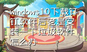 windows10下载钉钉软件后老是安装一下垃圾软件怎么办