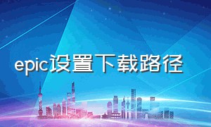 epic设置下载路径（epic如何设置安装位置）