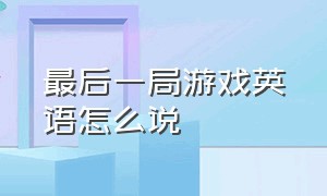 最后一局游戏英语怎么说