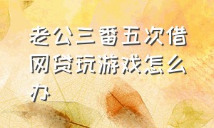 老公三番五次借网贷玩游戏怎么办