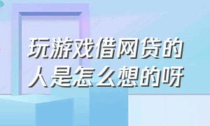 玩游戏借网贷的人是怎么想的呀（玩游戏借网贷的人是怎么想的呀知乎）