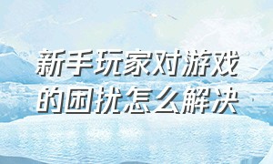 新手玩家对游戏的困扰怎么解决