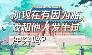 你现在有因为游戏和他人发生过冲突吗?