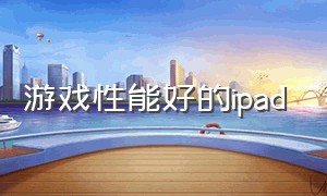 游戏性能好的ipad（ipad哪个系列适合游戏）