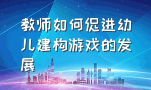 教师如何促进幼儿建构游戏的发展