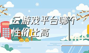 云游戏平台哪个性价比高（免费云游戏平台哪个最好）