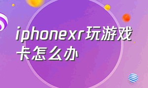 iphonexr玩游戏卡怎么办（苹果xr打游戏卡顿解决办法）