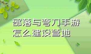 部落与弯刀手游怎么建设营地