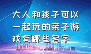 大人和孩子可以一起玩的亲子游戏有哪些名字