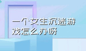 一个女生沉迷游戏怎么办呀（18岁女孩沉迷游戏怎么办）