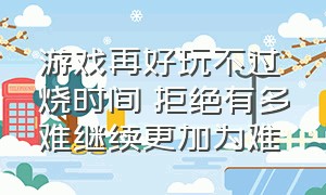 游戏再好玩不过烧时间 拒绝有多难继续更加为难