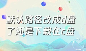 默认路径改成d盘了还是下载在c盘