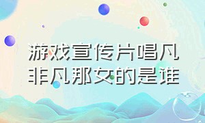 游戏宣传片唱凡非凡那女的是谁