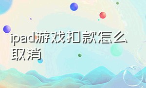 ipad游戏扣款怎么取消（游戏自动扣款怎么取消）