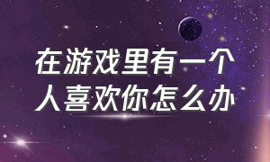 在游戏里有一个人喜欢你怎么办