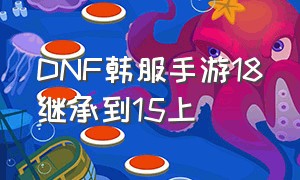 DNF韩服手游18继承到15上（dnf韩服手游最详细攻略）