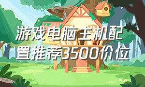 游戏电脑主机配置推荐3500价位（游戏主机配置推荐7500元）