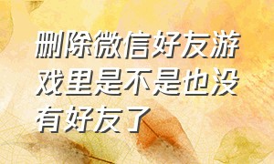 删除微信好友游戏里是不是也没有好友了（微信好友删除后还在游戏列表里）