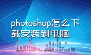 photoshop怎么下载安装到电脑（Photoshop下载安装教程）