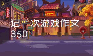 记一次游戏作文 350（记一次游戏作文 350个字）