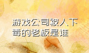 游戏公司被人下毒的老板是谁