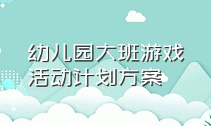 幼儿园大班游戏活动计划方案（幼儿园大班游戏活动目标及内容）