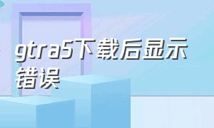 gtra5下载后显示错误（安装gta5出现错误怎么办）