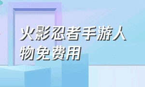 火影忍者手游人物免费用（火影忍者手游新手推荐免费人物）