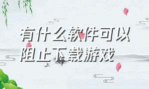 有什么软件可以阻止下载游戏（什么软件能禁止下载别的软件）